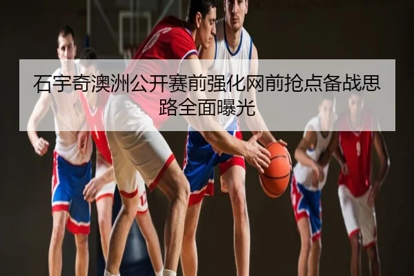石宇奇澳洲公开赛前强化网前抢点备战思路全面曝光