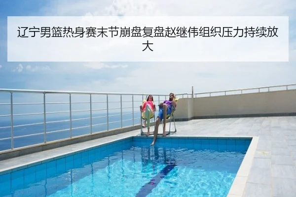 辽宁男篮热身赛末节崩盘复盘赵继伟组织压力持续放大