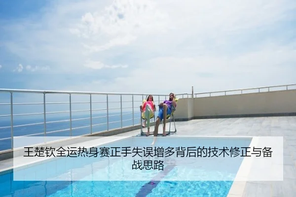 王楚钦全运热身赛正手失误增多背后的技术修正与备战思路